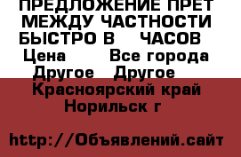 ПРЕДЛОЖЕНИЕ ПРЕТ МЕЖДУ ЧАСТНОСТИ БЫСТРО В 72 ЧАСОВ › Цена ­ 0 - Все города Другое » Другое   . Красноярский край,Норильск г.